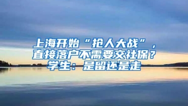 上海开始“抢人大战”，直接落户不需要交社保？学生：是留还是走