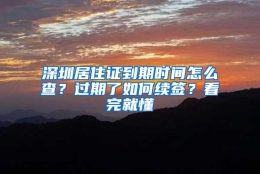 深圳居住证到期时间怎么查？过期了如何续签？看完就懂