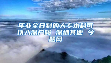 年非全日制的大专本科可以入深户吗 深圳其他 今题网