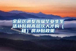 余杭区调整应届毕业生生活补贴和高层次人才购（租）房补贴政策