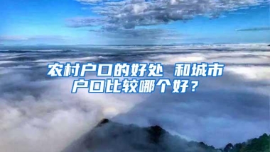 农村户口的好处 和城市户口比较哪个好？