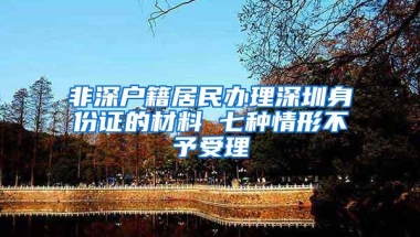 非深户籍居民办理深圳身份证的材料 七种情形不予受理