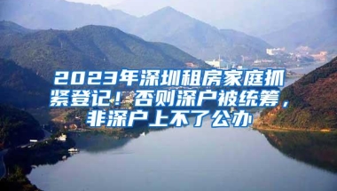 2023年深圳租房家庭抓紧登记！否则深户被统筹，非深户上不了公办