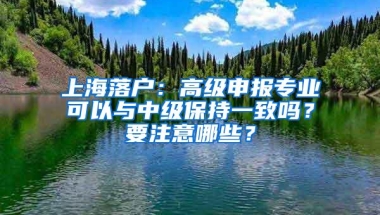 上海落户：高级申报专业可以与中级保持一致吗？要注意哪些？