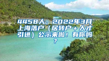 4458人，2022年3月上海落户（居转户＋人才引进）公示来啦！有你吗？