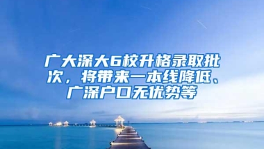 广大深大6校升格录取批次，将带来一本线降低、广深户口无优势等