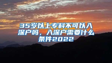 35岁以上专科不可以入深户吗，入深户需要什么条件2022