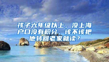 孩子六年级以上，没上海户口没有积分，该不该把他转回老家就读？