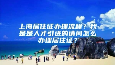 上海居住证办理流程？我是是人才引进的请问怎么办理居住证？