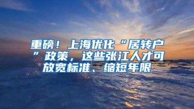 重磅！上海优化“居转户”政策，这些张江人才可放宽标准、缩短年限