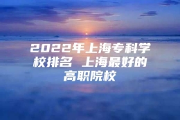 2022年上海专科学校排名 上海最好的高职院校