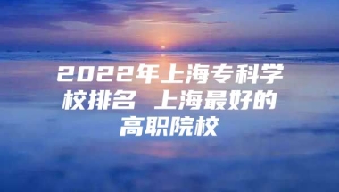 2022年上海专科学校排名 上海最好的高职院校