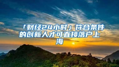 「财经24小时」符合条件的创新人才可直接落户上海