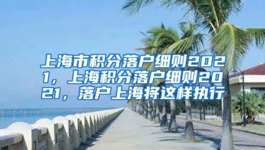 上海市积分落户细则2021，上海积分落户细则2021，落户上海将这样执行