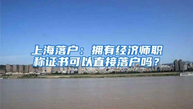 上海落户：拥有经济师职称证书可以直接落户吗？