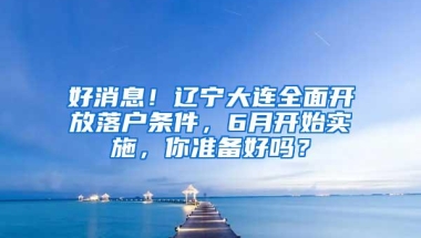 好消息！辽宁大连全面开放落户条件，6月开始实施，你准备好吗？