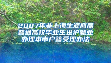 2007年非上海生源应届普通高校毕业生进沪就业办理本市户籍受理办法