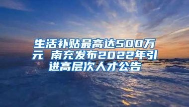 生活补贴最高达500万元 南充发布2022年引进高层次人才公告