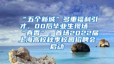 “五个新城”多重福利引才，00后毕业生现场“真香”，首场2022届上海高校秋季校园招聘会启动