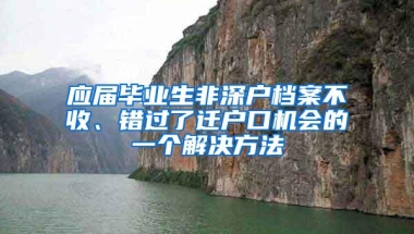 应届毕业生非深户档案不收、错过了迁户口机会的一个解决方法