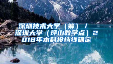 深圳技术大学（筹）／ 深圳大学（坪山教学点）2018年本科投档线确定