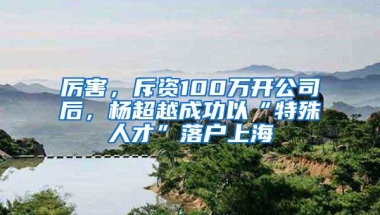 厉害，斥资100万开公司后，杨超越成功以“特殊人才”落户上海