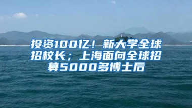 投资100亿！新大学全球招校长；上海面向全球招募5000多博士后