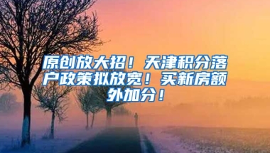 原创放大招！天津积分落户政策拟放宽！买新房额外加分！