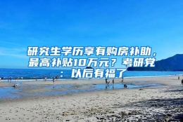 研究生学历享有购房补助，最高补贴10万元？考研党：以后有福了