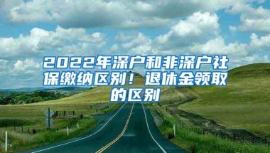 2022年深户和非深户社保缴纳区别！退休金领取的区别