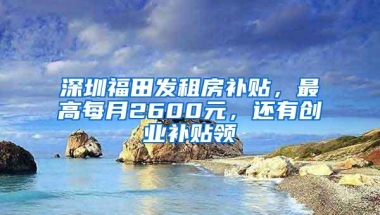 深圳福田发租房补贴，最高每月2600元，还有创业补贴领