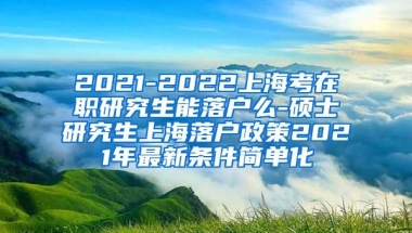 2021-2022上海考在职研究生能落户么-硕士研究生上海落户政策2021年最新条件简单化