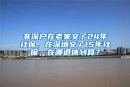 非深户在老家交了24年社保，在深圳交了15年社保，在哪退休划算？