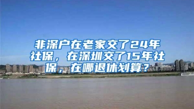 非深户在老家交了24年社保，在深圳交了15年社保，在哪退休划算？