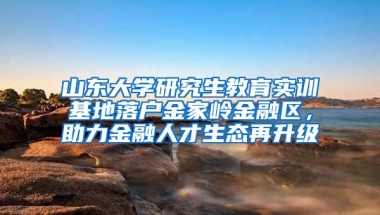 山东大学研究生教育实训基地落户金家岭金融区，助力金融人才生态再升级