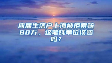 应届生落户上海被拒索赔80万，这笔钱单位该赔吗？