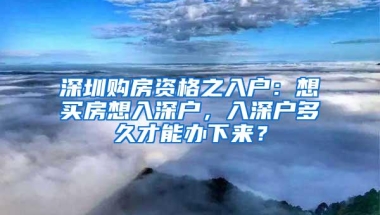 深圳购房资格之入户：想买房想入深户，入深户多久才能办下来？