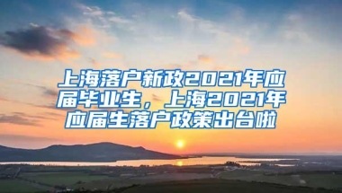 上海落户新政2021年应届毕业生，上海2021年应届生落户政策出台啦