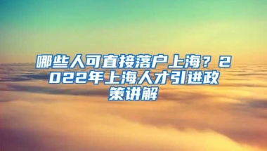 哪些人可直接落户上海？2022年上海人才引进政策讲解