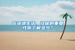 在深圳生活，社保的重要性你了解多少？