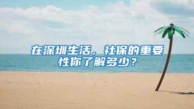 在深圳生活，社保的重要性你了解多少？