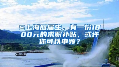 @上海应届生，有一份1000元的求职补贴，或许你可以申领？