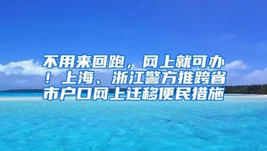 不用来回跑，网上就可办！上海、浙江警方推跨省市户口网上迁移便民措施