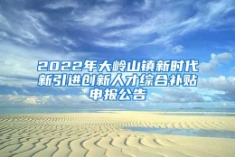 2022年大岭山镇新时代新引进创新人才综合补贴申报公告