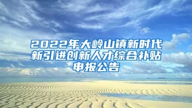 2022年大岭山镇新时代新引进创新人才综合补贴申报公告