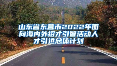 山东省东营市2022年面向海内外招才引智活动人才引进总体计划