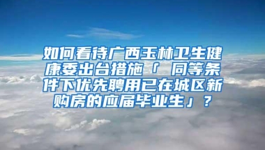 如何看待广西玉林卫生健康委出台措施「 同等条件下优先聘用已在城区新购房的应届毕业生」？