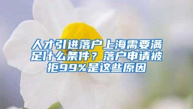 人才引进落户上海需要满足什么条件？落户申请被拒99%是这些原因