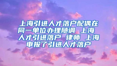 上海引进人才落户配偶在同一单位办理随调 上海 人才引进落户 律师 上海申报了引进人才落户