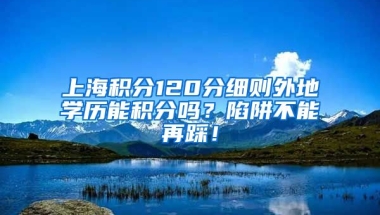 上海积分120分细则外地学历能积分吗？陷阱不能再踩！